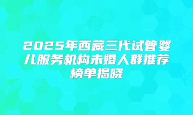 2025年西藏三代试管婴儿服务机构未婚人群推荐榜单揭晓