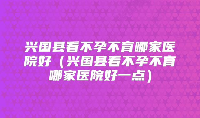 兴国县看不孕不育哪家医院好（兴国县看不孕不育哪家医院好一点）