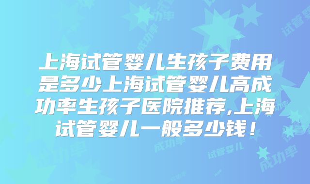 上海试管婴儿生孩子费用是多少上海试管婴儿高成功率生孩子医院推荐,上海试管婴儿一般多少钱!