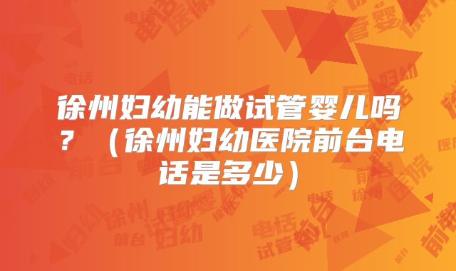 徐州妇幼能做试管婴儿吗？（徐州妇幼医院前台电话是多少）