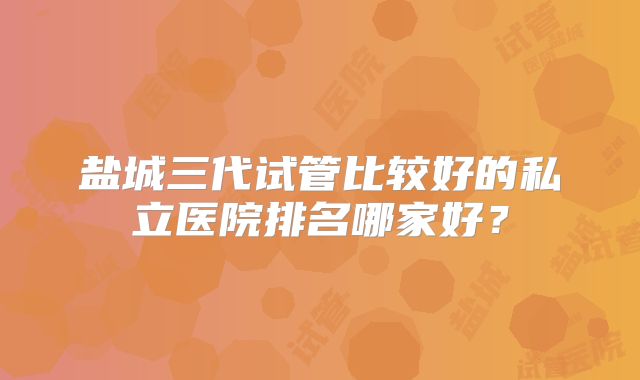 盐城三代试管比较好的私立医院排名哪家好？