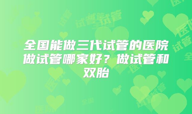 全国能做三代试管的医院做试管哪家好?做试管和双胎