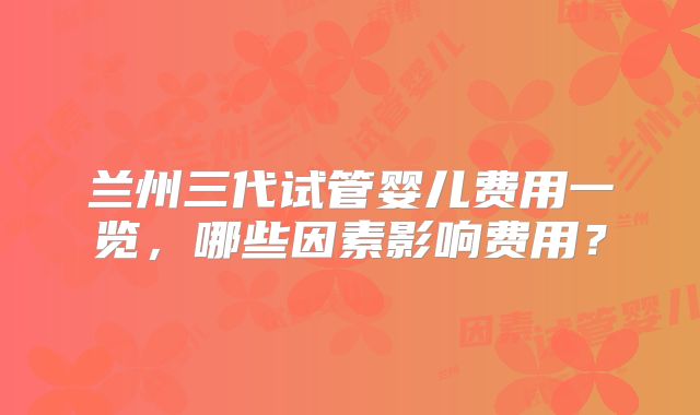 兰州三代试管婴儿费用一览,哪些因素影响费用?