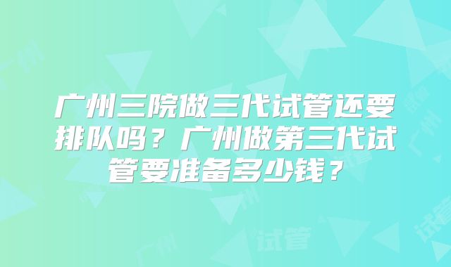 广州三院做三代试管还要排队吗?广州做第三代试管要准备多少钱?