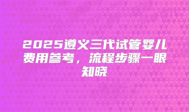 2025遵义三代试管婴儿费用参考，流程步骤一眼知晓