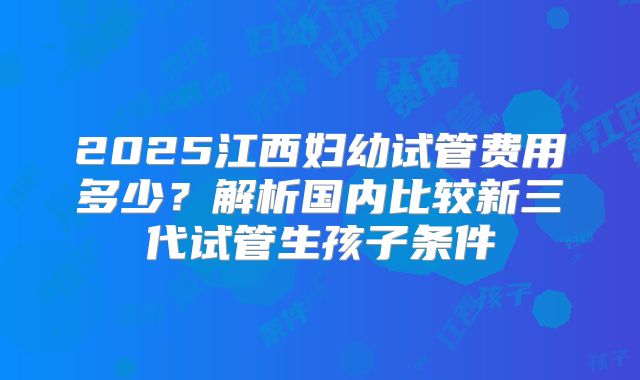 2025江西妇幼试管费用多少？解析国内比较新三代试管生孩子条件
