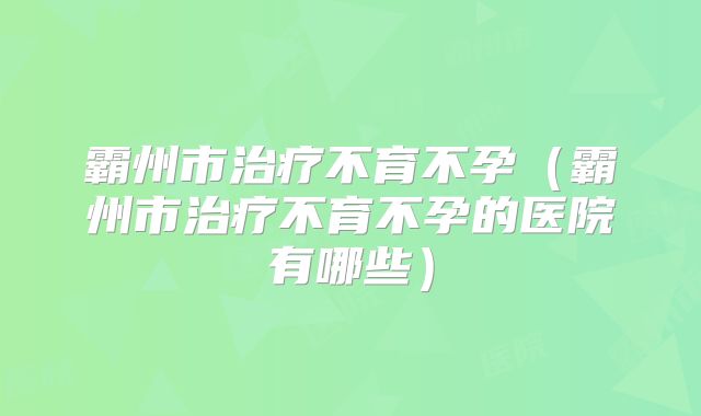 霸州市治疗不育不孕（霸州市治疗不育不孕的医院有哪些）
