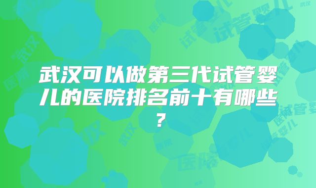 武汉可以做第三代试管婴儿的医院排名前十有哪些?