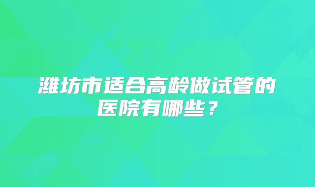潍坊市适合高龄做试管的医院有哪些？
