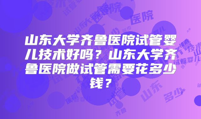 山东大学齐鲁医院试管婴儿技术好吗？山东大学齐鲁医院做试管需要花多少钱？