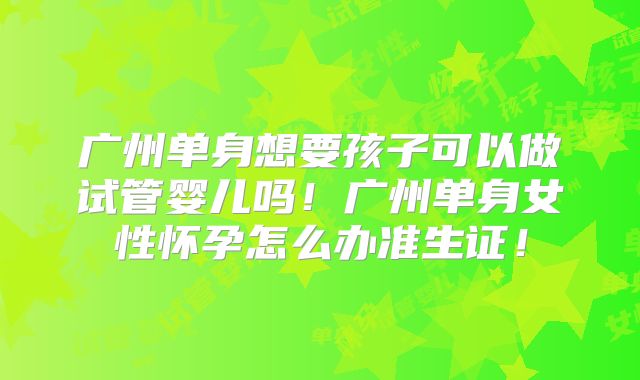 广州单身想要孩子可以做试管婴儿吗！广州单身女性怀孕怎么办准生证！