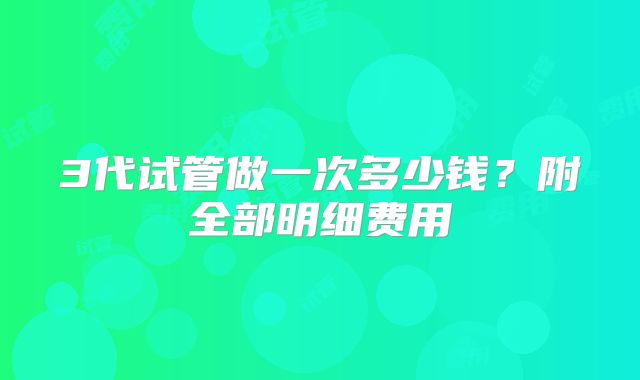 3代试管做一次多少钱?附全部明细费用