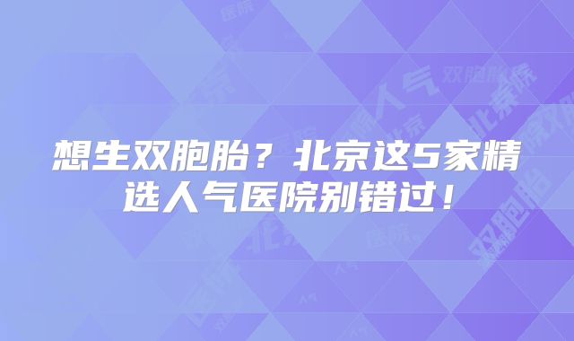 想生双胞胎?北京这5家精选人气医院别错过!