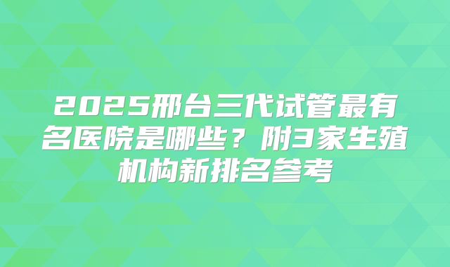 2025邢台三代试管最有名医院是哪些？附3家生殖机构新排名参考