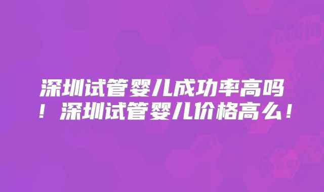 深圳试管婴儿成功率高吗！深圳试管婴儿价格高么！