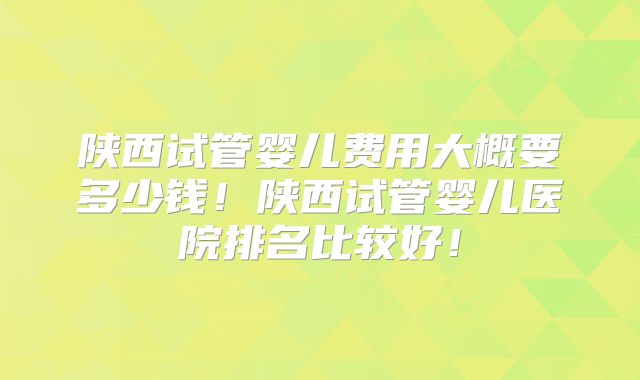 陕西试管婴儿费用大概要多少钱！陕西试管婴儿医院排名比较好！