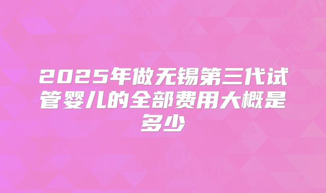 2025年做无锡第三代试管婴儿的全部费用大概是多少