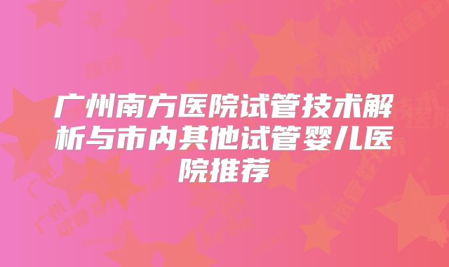 广州南方医院试管技术解析与市内其他试管婴儿医院推荐