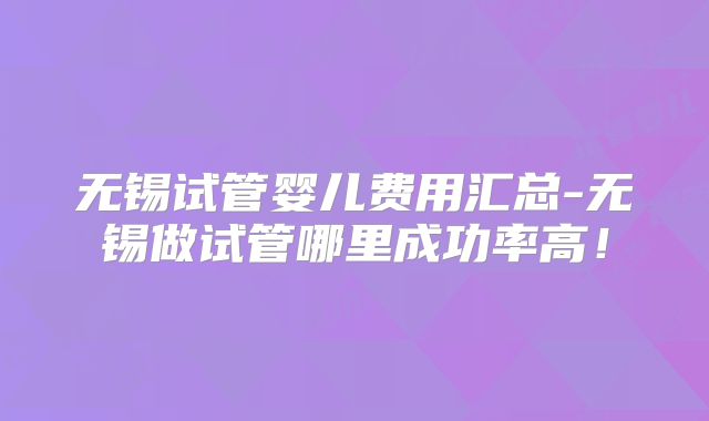 无锡试管婴儿费用汇总-无锡做试管哪里成功率高!