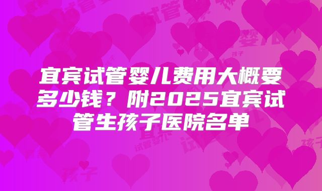 宜宾试管婴儿费用大概要多少钱?附2025宜宾试管生孩子医院名单
