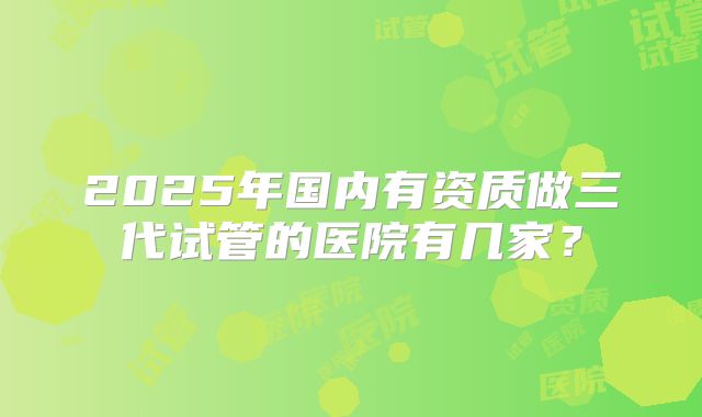 2025年国内有资质做三代试管的医院有几家？