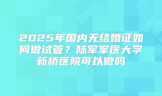 2025年国内无结婚证如何做试管?陆军军医大学新桥医院可以做吗