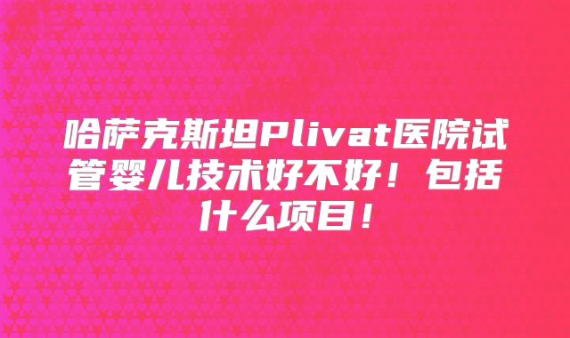 哈萨克斯坦Plivat医院试管婴儿技术好不好！包括什么项目！