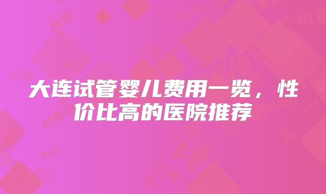 大连试管婴儿费用一览，性价比高的医院推荐