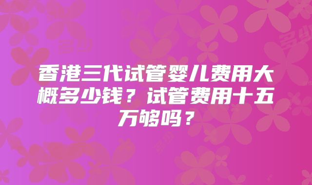香港三代试管婴儿费用大概多少钱？试管费用十五万够吗？