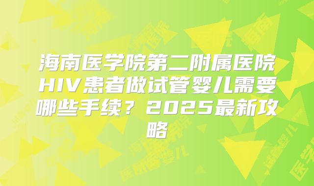 海南医学院第二附属医院HIV患者做试管婴儿需要哪些手续?2025最新攻略