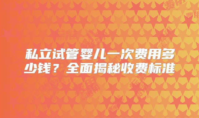 私立试管婴儿一次费用多少钱？全面揭秘收费标准