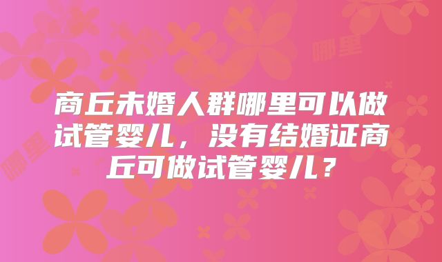 商丘未婚人群哪里可以做试管婴儿,没有结婚证商丘可做试管婴儿?