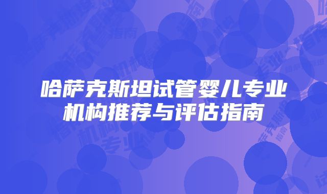 哈萨克斯坦试管婴儿专业机构推荐与评估指南