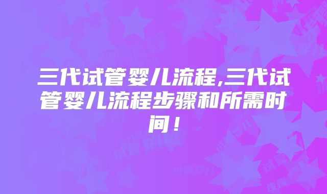 三代试管婴儿流程,三代试管婴儿流程步骤和所需时间！