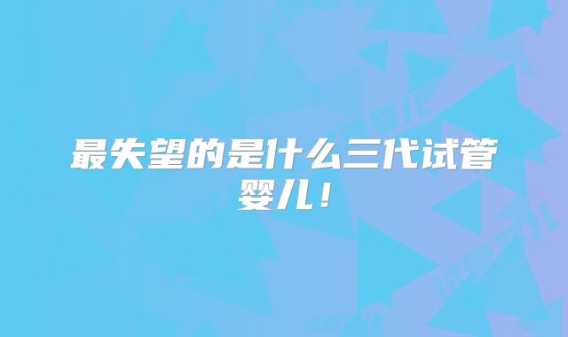 最失望的是什么三代试管婴儿！