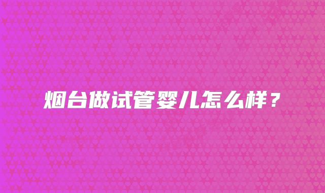 烟台做试管婴儿怎么样？
