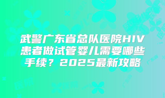 武警广东省总队医院HIV患者做试管婴儿需要哪些手续?2025最新攻略