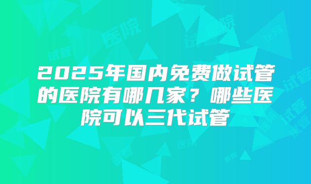 2025年国内免费做试管的医院有哪几家？哪些医院可以三代试管