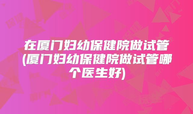 在厦门妇幼保健院做试管(厦门妇幼保健院做试管哪个医生好)