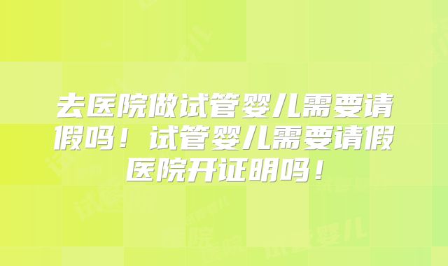 去医院做试管婴儿需要请假吗！试管婴儿需要请假医院开证明吗！