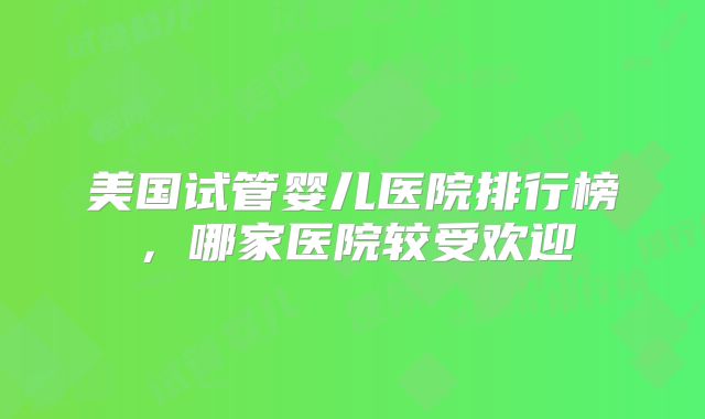 美国试管婴儿医院排行榜，哪家医院较受欢迎