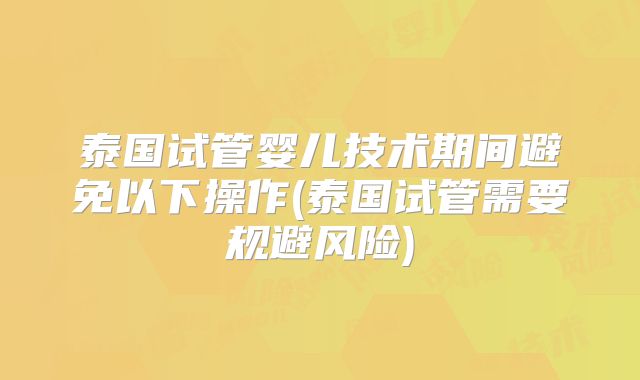 泰国试管婴儿技术期间避免以下操作(泰国试管需要规避风险)