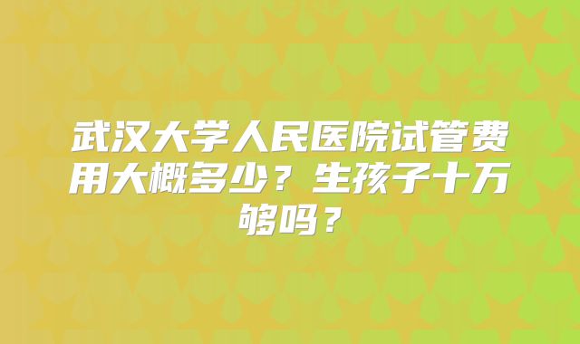 武汉大学人民医院试管费用大概多少？生孩子十万够吗？