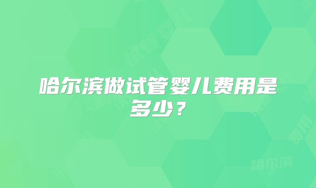 哈尔滨做试管婴儿费用是多少?