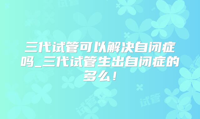 三代试管可以解决自闭症吗_三代试管生出自闭症的多么!