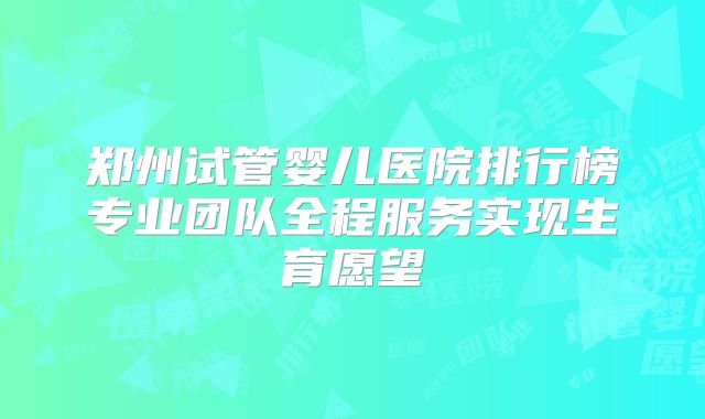 郑州试管婴儿医院排行榜专业团队全程服务实现生育愿望