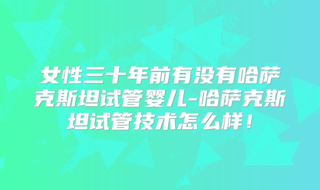 女性三十年前有没有哈萨克斯坦试管婴儿-哈萨克斯坦试管技术怎么样！
