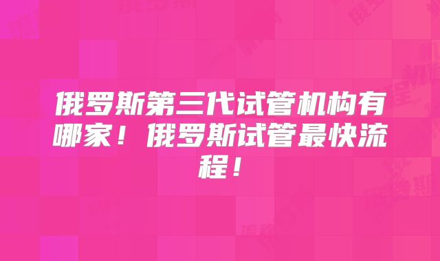 俄罗斯第三代试管机构有哪家!俄罗斯试管最快流程!