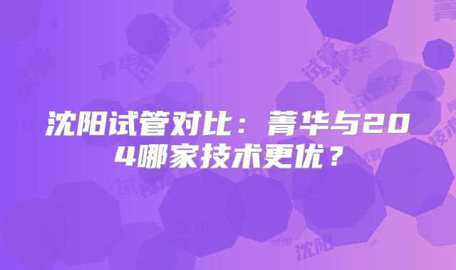 沈阳试管对比：菁华与204哪家技术更优？