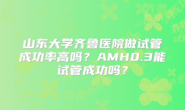 山东大学齐鲁医院做试管成功率高吗？AMH0.3能试管成功吗？